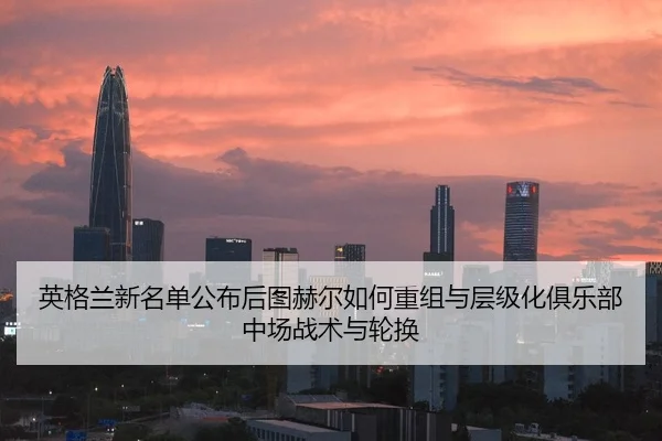 英格兰新名单公布后图赫尔如何重组与层级化俱乐部中场战术与轮换